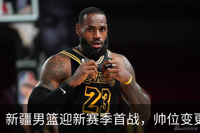新疆男篮迎新赛季首战，帅位变更与新星齐聚，央视全程直播