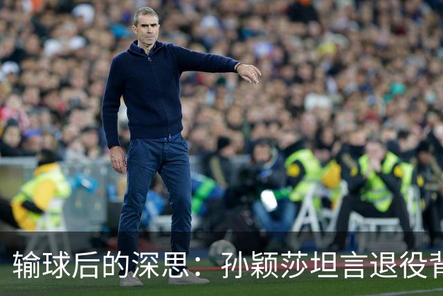 输球后的深思：孙颖莎坦言退役背后的故事及刘国梁的洞察